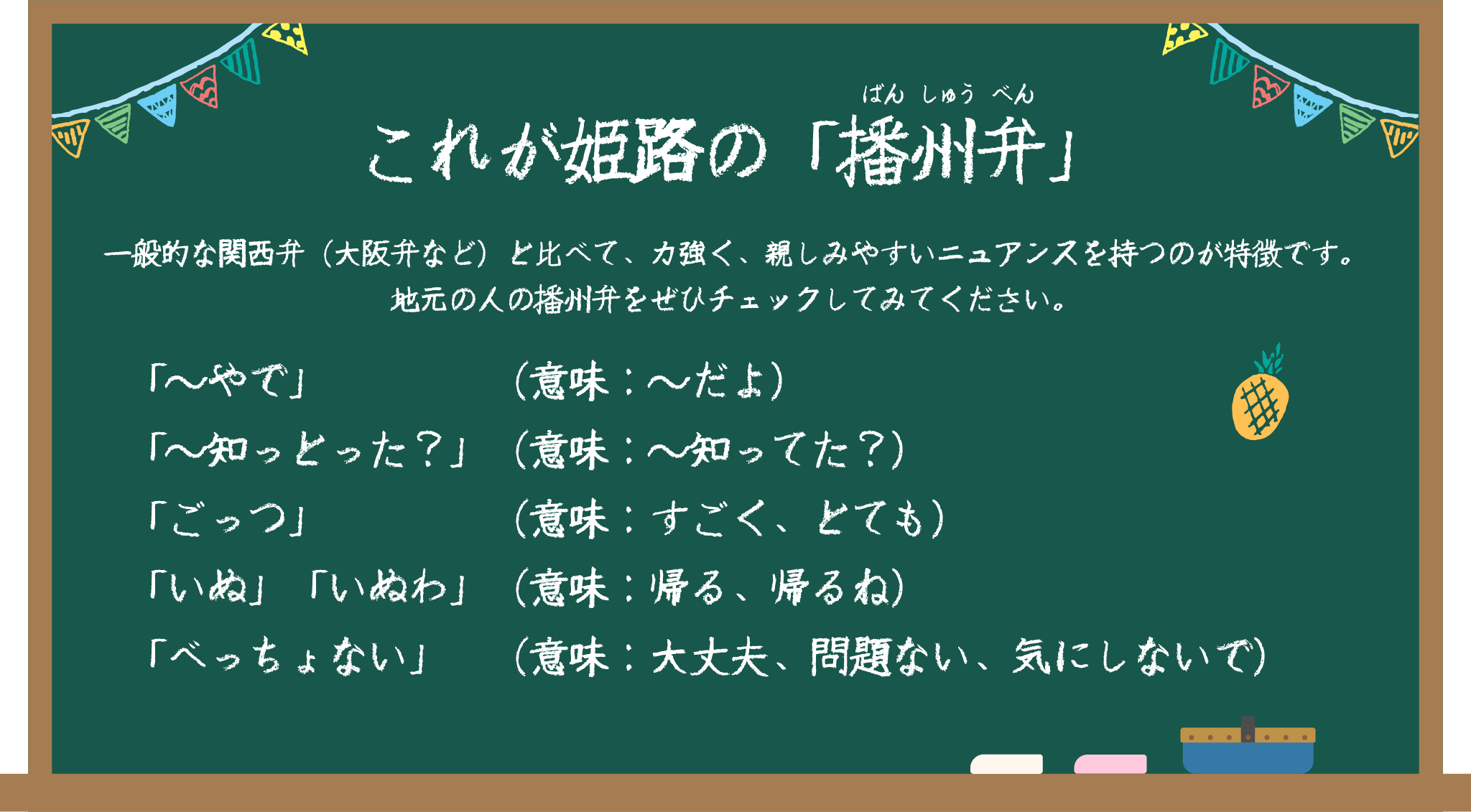 これが姫路の「播州弁」
                        一般的な関西弁（大阪弁など）と比べて、力強く、親しみやすいニュアンスを持つのが特徴です。
                        地元の人の播州弁をぜひチェックしてみてください。
                        「～やで」（意味：～だよ）
                        「～知っとった？」（意味：～知ってた？）
                        「ごっつ」（意味：すごく、とても）
                        「いぬ」「いぬわ」（意味：帰る、帰るね）
                        「べっちょない」（意味：大丈夫、問題ない、気にしないで）